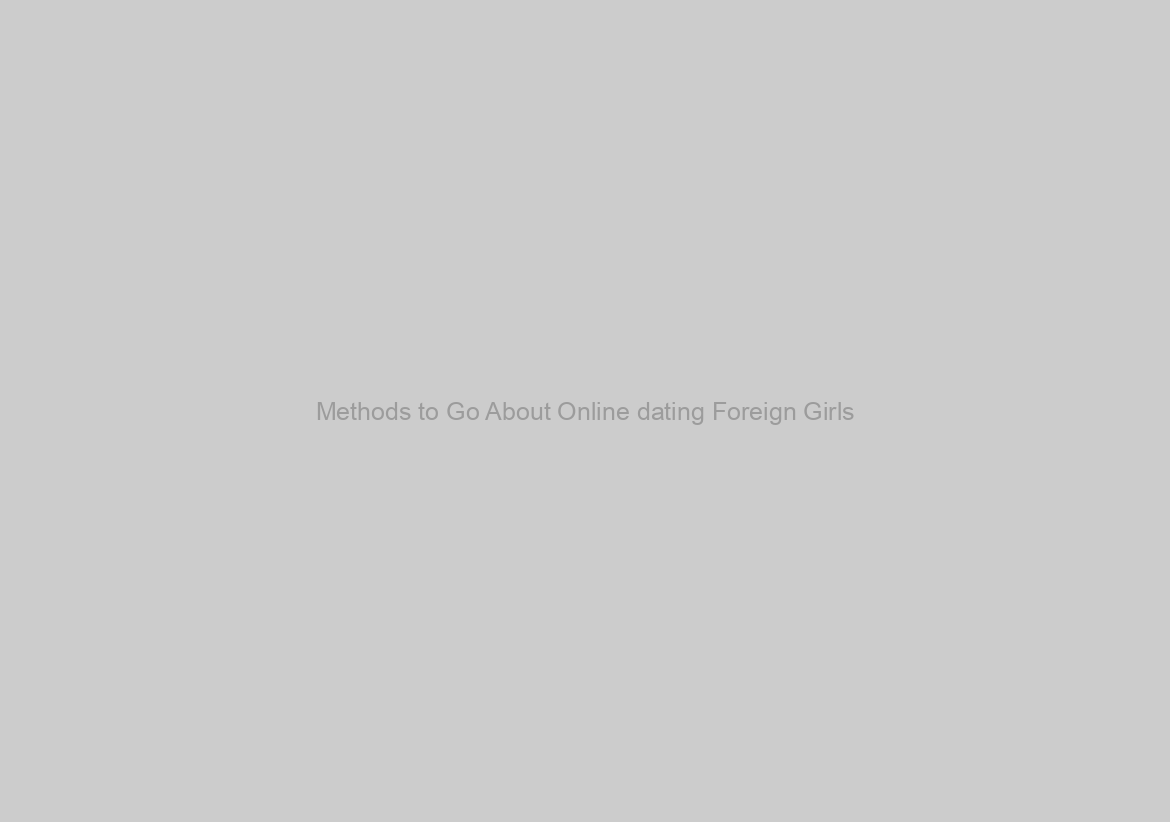 Methods to Go About Online dating Foreign Girls